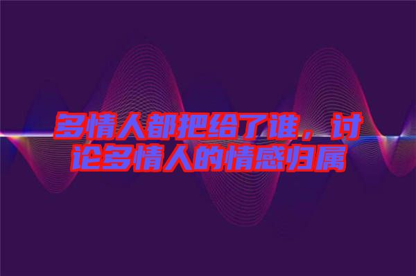 多情人都把給了誰，討論多情人的情感歸屬