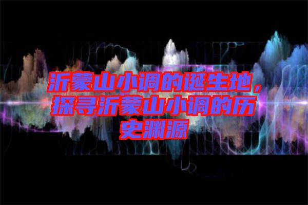 沂蒙山小調(diào)的誕生地，探尋沂蒙山小調(diào)的歷史淵源