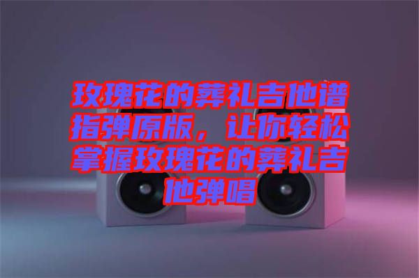 玫瑰花的葬禮吉他譜指彈原版，讓你輕松掌握玫瑰花的葬禮吉他彈唱