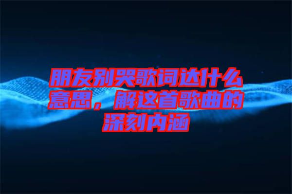 朋友別哭歌詞達(dá)什么意思，解這首歌曲的深刻內(nèi)涵