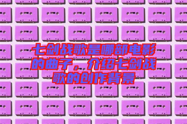 七劍戰(zhàn)歌是哪部電影的曲子，介紹七劍戰(zhàn)歌的創(chuàng)作背景