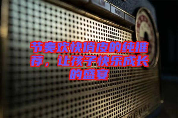 節(jié)奏歡快俏皮的純推薦，讓孩子快樂成長的盛宴
