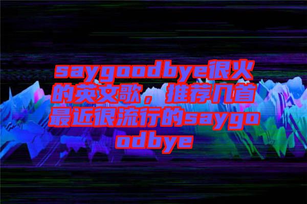 saygoodbye很火的英文歌，推薦幾首最近很流行的saygoodbye