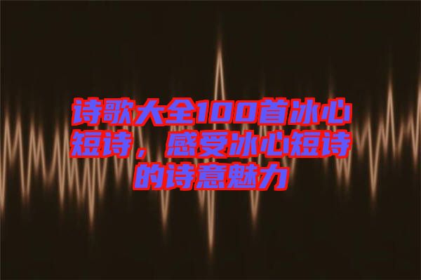 詩(shī)歌大全100首冰心短詩(shī)，感受冰心短詩(shī)的詩(shī)意魅力