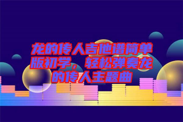 龍的傳人吉他譜簡單版初學(xué)，輕松彈奏龍的傳人主題曲