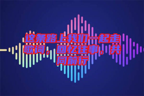 這條路上我們一起走歌詞，回憶往事，共同前行