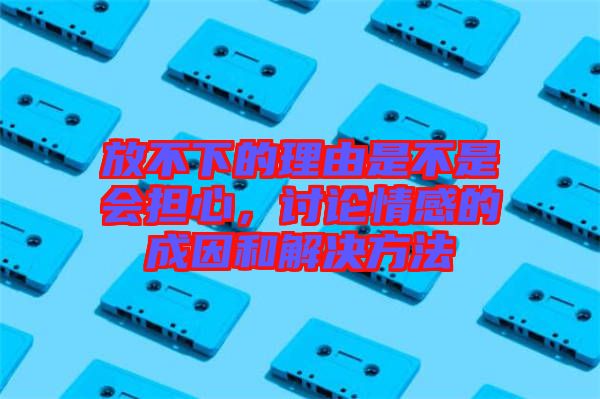 放不下的理由是不是會擔心，討論情感的成因和解決方法