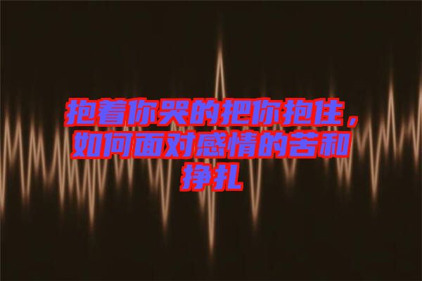 抱著你哭的把你抱住，如何面對感情的苦和掙扎