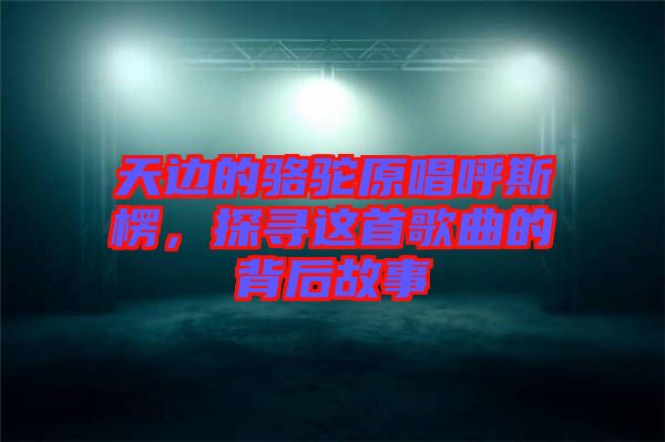 天邊的駱駝原唱呼斯楞，探尋這首歌曲的背后故事