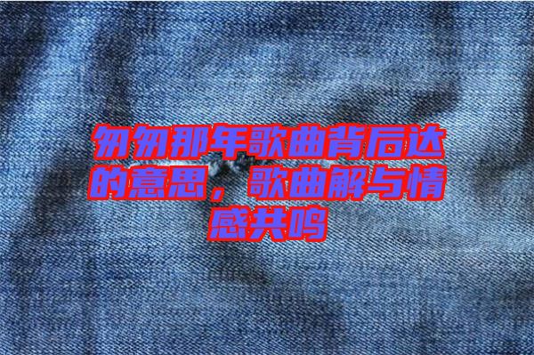 匆匆那年歌曲背后達(dá)的意思，歌曲解與情感共鳴
