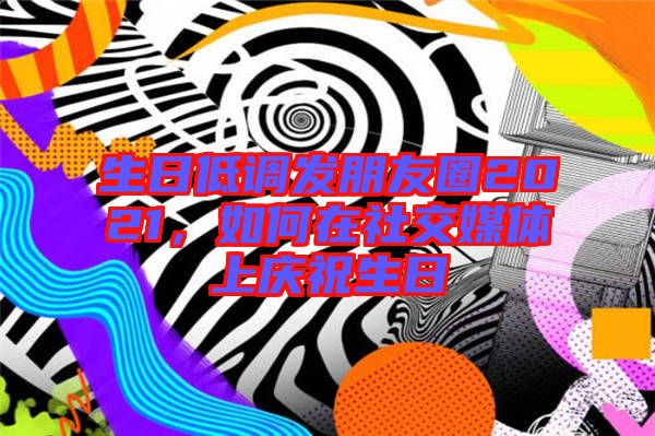 生日低調發(fā)朋友圈2021，如何在社交媒體上慶祝生日