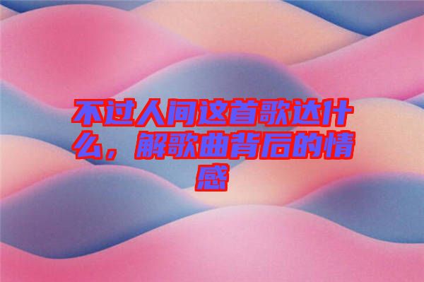 不過(guò)人間這首歌達(dá)什么，解歌曲背后的情感