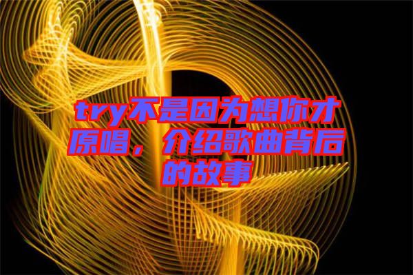 try不是因為想你才原唱，介紹歌曲背后的故事