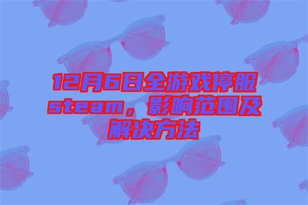12月6日全游戲停服steam，影響范圍及解決方法