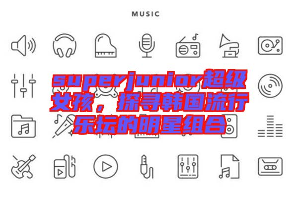 superjunior超級(jí)女孩，探尋韓國(guó)流行樂壇的明星組合