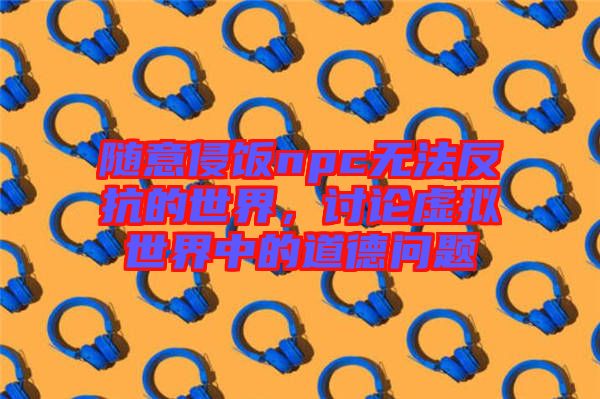 隨意侵飯npc無(wú)法反抗的世界，討論虛擬世界中的道德問(wèn)題
