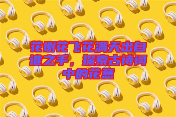 花謝花飛花滿天出自誰之手，探索古詩詞中的花意