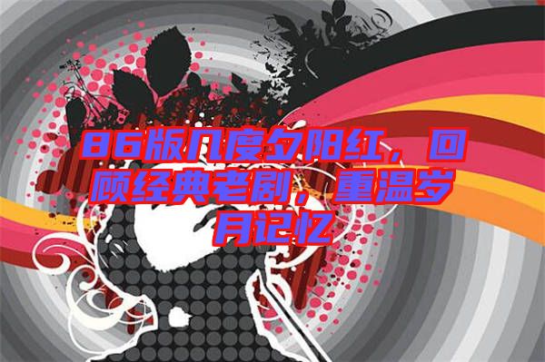 86版幾度夕陽紅，回顧經(jīng)典老劇，重溫歲月記憶