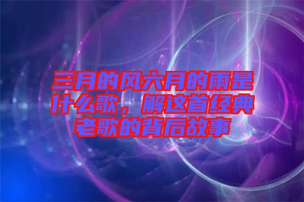 三月的風(fēng)六月的雨是什么歌，解這首經(jīng)典老歌的背后故事