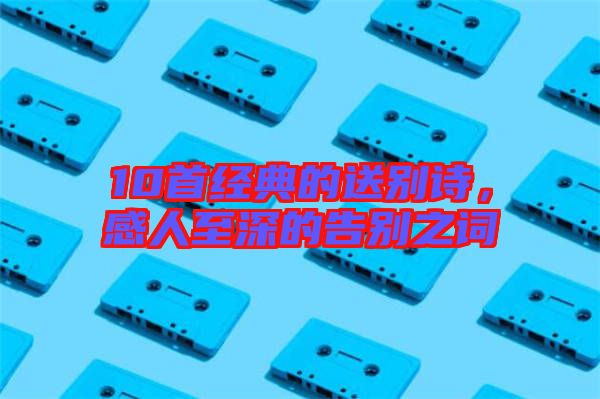 10首經(jīng)典的送別詩，感人至深的告別之詞