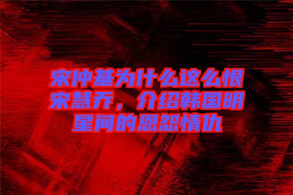 宋仲基為什么這么恨宋慧喬，介紹韓國明星間的恩怨情仇