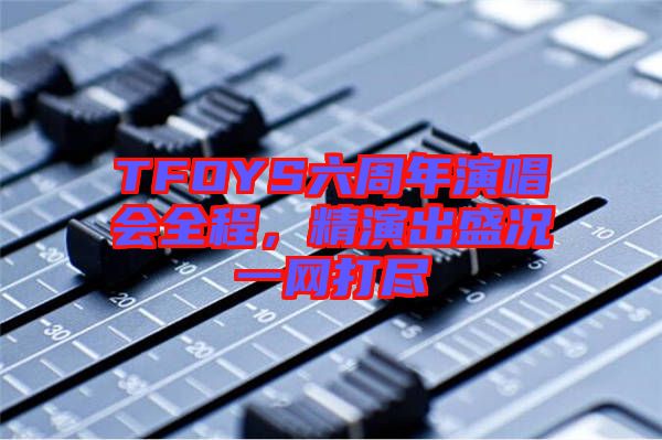 TFOYS六周年演唱會(huì)全程，精演出盛況一網(wǎng)打盡