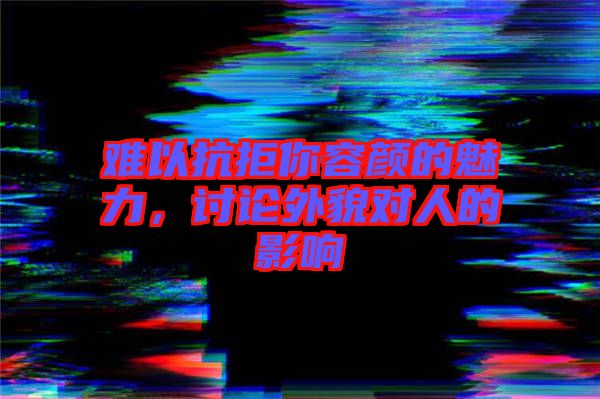 難以抗拒你容顏的魅力，討論外貌對人的影響
