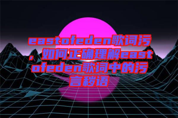eastofeden歌詞污，如何正確理解eastofeden歌詞中的污言穢語