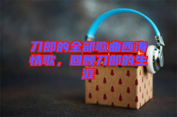 刀郎的全部歌曲西海情歌，回顧刀郎的生涯