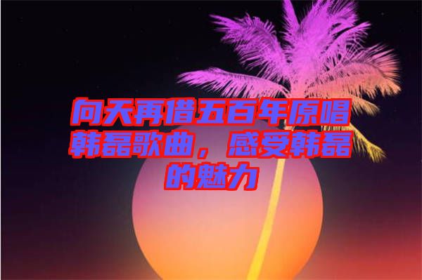 向天再借五百年原唱韓磊歌曲，感受韓磊的魅力