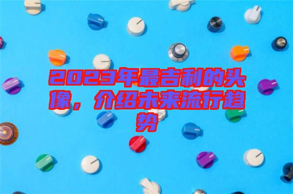 2023年最吉利的頭像，介紹未來(lái)流行趨勢(shì)
