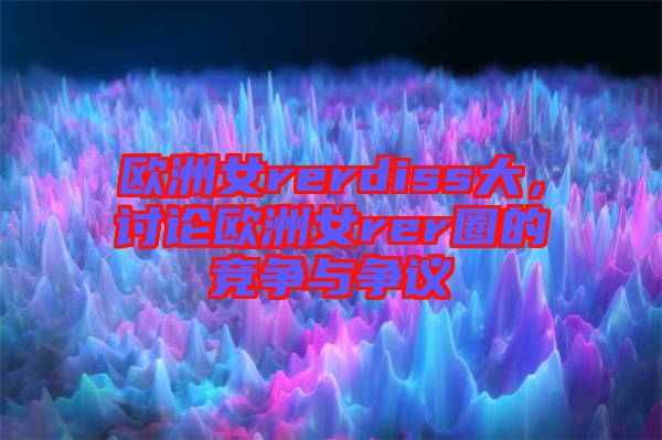 歐洲女rerdiss大，討論歐洲女rer圈的競爭與爭議
