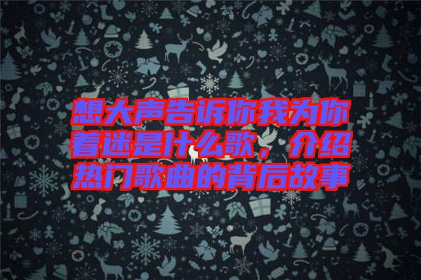 想大聲告訴你我為你著迷是什么歌，介紹熱門歌曲的背后故事