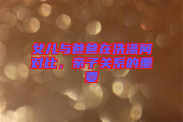 女兒與爸爸在洗澡間對比，親子關(guān)系的重要