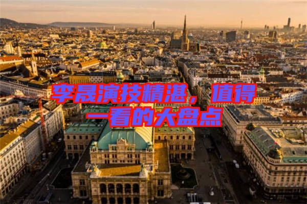 李晟演技精湛，值得一看的大盤點(diǎn)