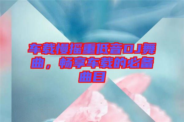 車(chē)載慢搖重低音DJ舞曲，暢享車(chē)載的必備曲目