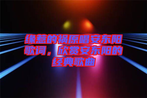 緣惹的禍原唱安東陽(yáng)歌詞，欣賞安東陽(yáng)的經(jīng)典歌曲