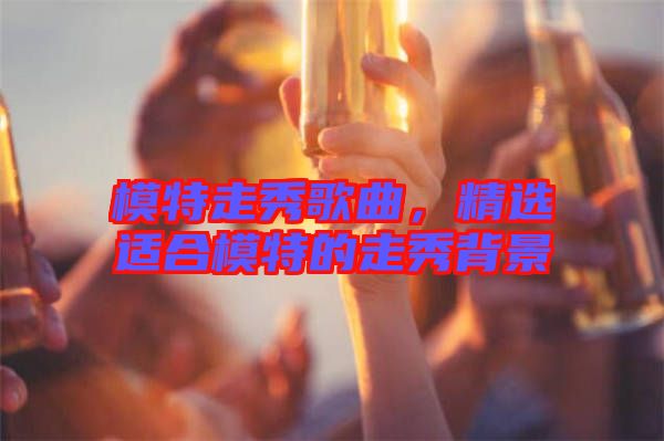 模特走秀歌曲，精選適合模特的走秀背景
