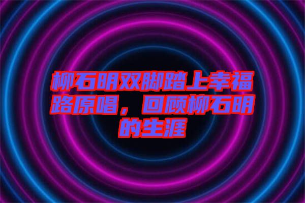 柳石明雙腳踏上幸福路原唱，回顧柳石明的生涯