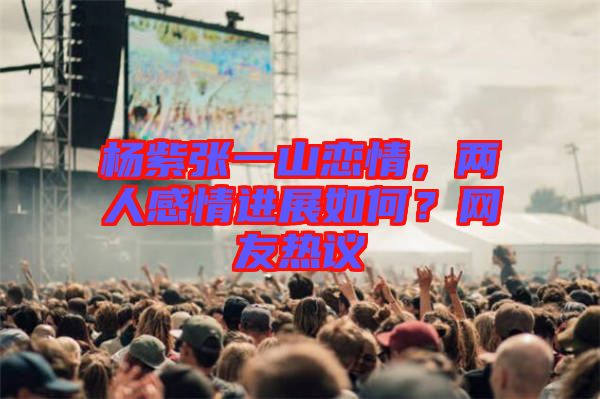 楊紫張一山戀情，兩人感情進(jìn)展如何？網(wǎng)友熱議