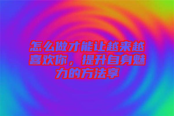 怎么做才能讓越來越喜歡你，提升自身魅力的方法享