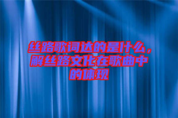 絲路歌詞達(dá)的是什么，解絲路文化在歌曲中的體現(xiàn)