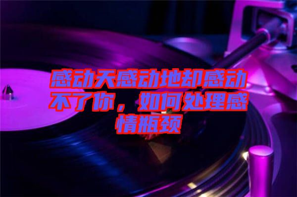 感動天感動地卻感動不了你，如何處理感情瓶頸