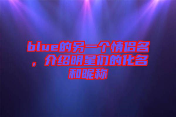 blue的另一個情侶名，介紹明星們的化名和昵稱