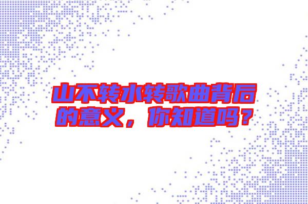 山不轉(zhuǎn)水轉(zhuǎn)歌曲背后的意義，你知道嗎？