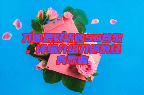 刀郎最好聽的50首歌，詳細介紹刀郎的經典歌曲