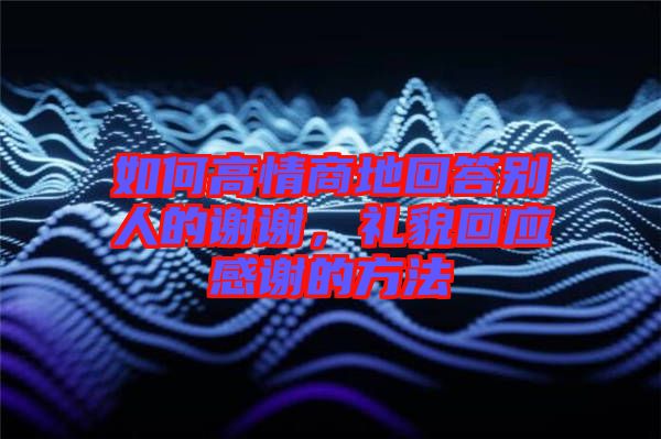 如何高情商地回答別人的謝謝，禮貌回應(yīng)感謝的方法