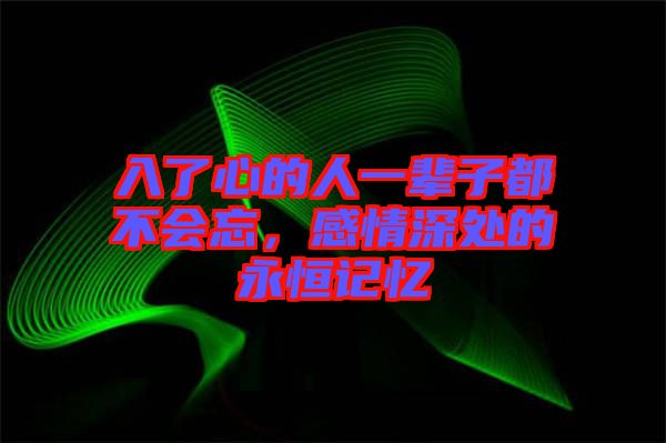 入了心的人一輩子都不會忘，感情深處的永恒記憶