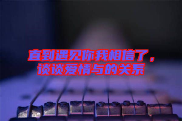直到遇見你我相信了，談?wù)剱矍榕c的關(guān)系