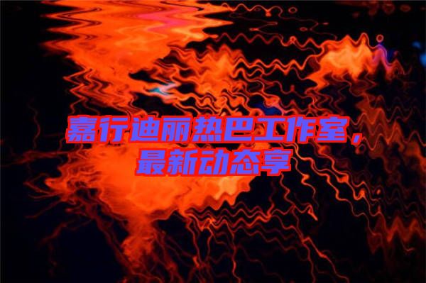 嘉行迪麗熱巴工作室，最新動(dòng)態(tài)享